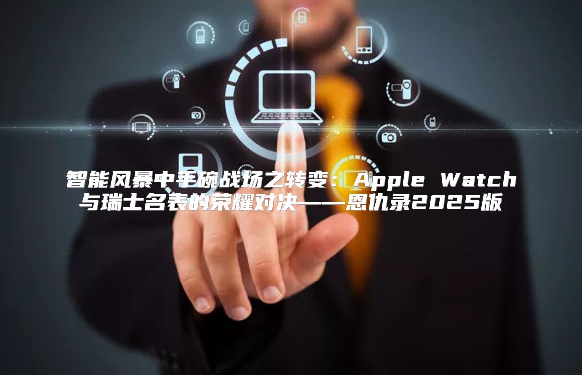 智能风暴中手碗战场之转变：Apple Watch与瑞士名表的荣耀对决——恩仇录2025版