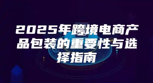 2025年跨境电商产品包装的重要性与选择指南