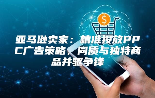 亚马逊卖家：精准投放PPC广告策略，同质与独特商品并驱争锋