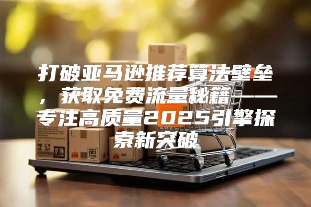 打破亚马逊推荐算法壁垒，获取免费流量秘籍——专注高质量2025引擎探索新突破