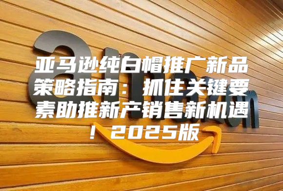 亚马逊纯白帽推广新品策略指南：抓住关键要素助推新产销售新机遇！2025版