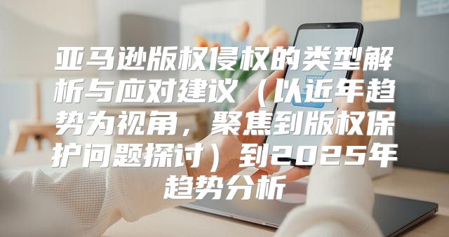 亚马逊版权侵权的类型解析与应对建议以近年趋势为视角，聚焦到版权保护问题探讨到2025年趋势分析