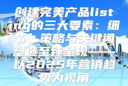 创建完美产品listing的三大要素：细节、策略与关键词塑造至臻呈现——以2025年营销趋势为视角
