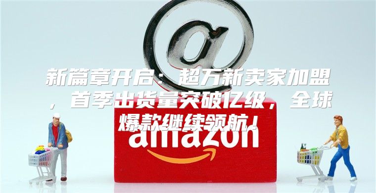 新篇章开启：超万新卖家加盟，首季出货量突破亿级，全球爆款继续领航！