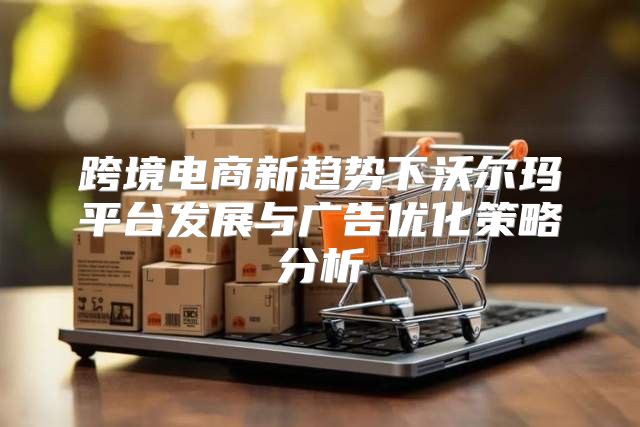 跨境电商新趋势下沃尔玛平台发展与广告优化策略分析