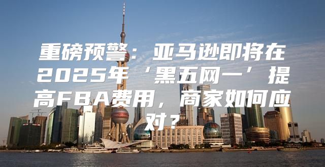 重磅预警：亚马逊即将在2025年‘黑五网一’提高FBA费用，商家如何应对？