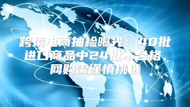 跨境电商抽检曝光：40批进口商品中24批不合格，网购需谨慎挑选
