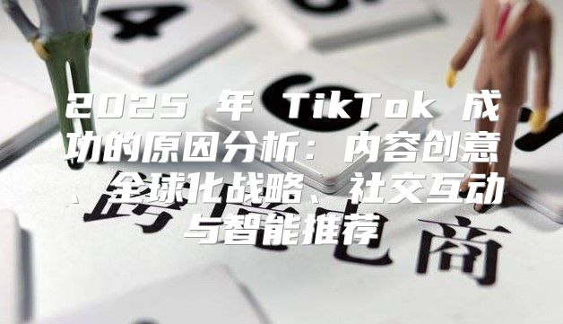 2025 年 TikTok 成功的原因分析：内容创意、全球化战略、社交互动与智能推荐
