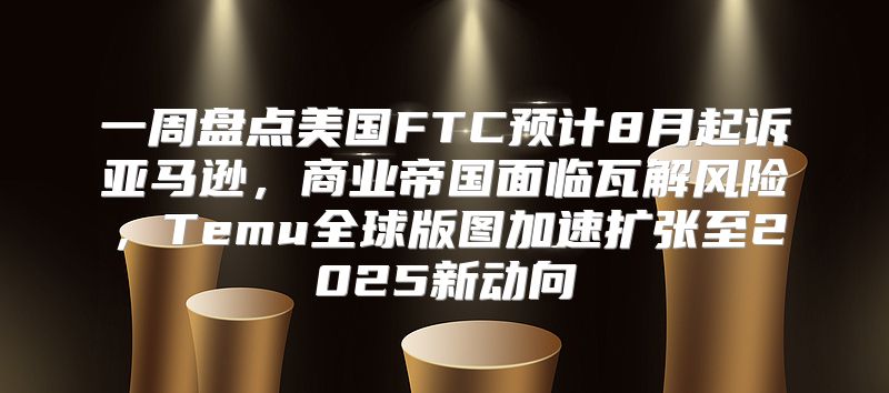 一周盘点美国FTC预计8月起诉亚马逊，商业帝国面临瓦解风险，Temu全球版图加速扩张至2025新动向