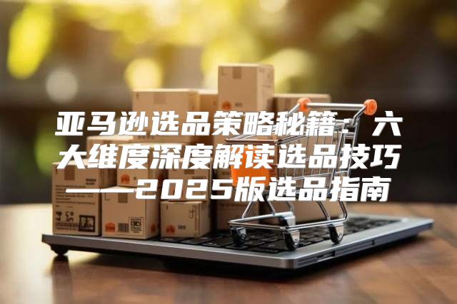 亚马逊选品策略秘籍：六大维度深度解读选品技巧——2025版选品指南