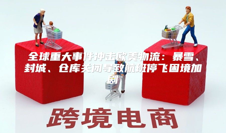 全球重大事件冲击欧美物流：暴雪、封城、仓库关闭导致航班停飞困境加剧