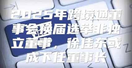 2025年跨境通董事会换届选举非独立董事，徐佳东或成下任董事长