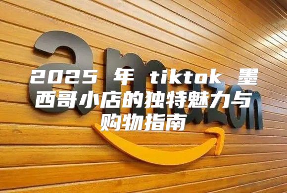 2025 年 tiktok 墨西哥小店的独特魅力与购物指南
