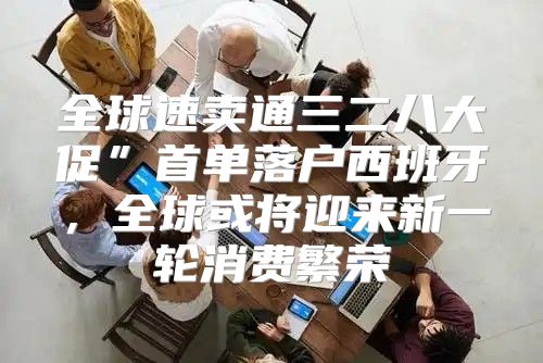 全球速卖通三二八大促”首单落户西班牙，全球或将迎来新一轮消费繁荣