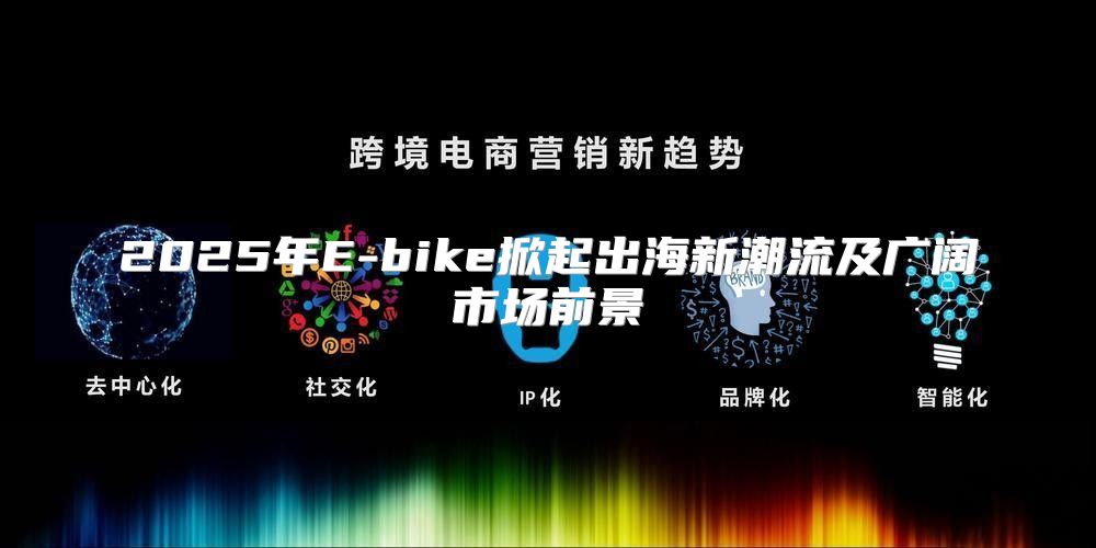 2025年E-bike掀起出海新潮流及广阔市场前景