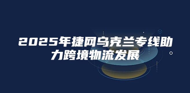 2025年捷网乌克兰专线助力跨境物流发展