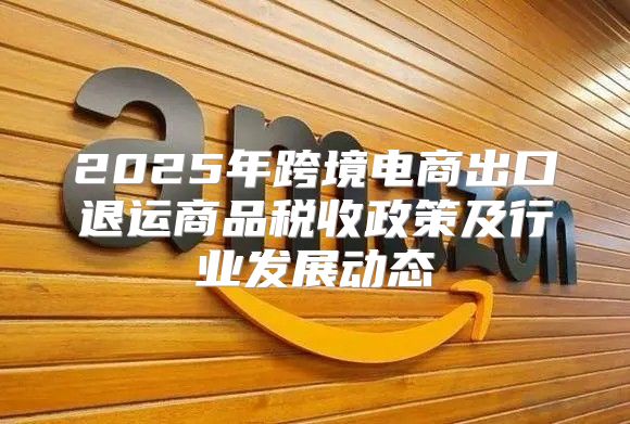 2025年跨境电商出口退运商品税收政策及行业发展动态