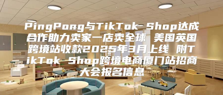 PingPong与TikTok Shop达成合作助力卖家一店卖全球 美国英国跨境站收款2025年3月上线 附TikTok Shop跨境电商厦门站招商大会报名信息
