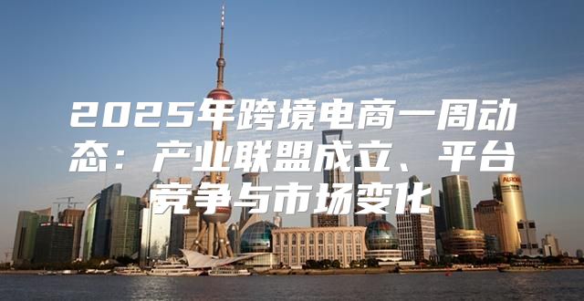 2025年跨境电商一周动态：产业联盟成立、平台竞争与市场变化