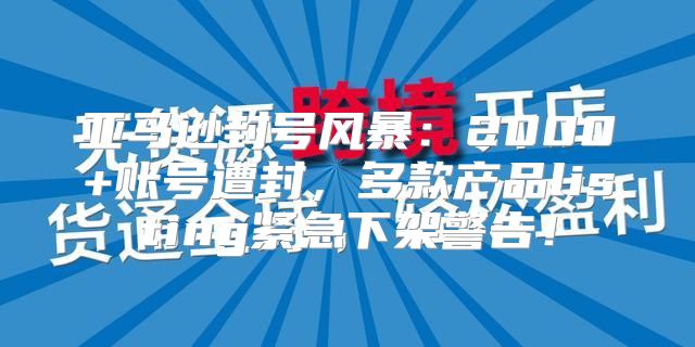 亚马逊封号风暴：2000+账号遭封，多款产品listing紧急下架警告！
