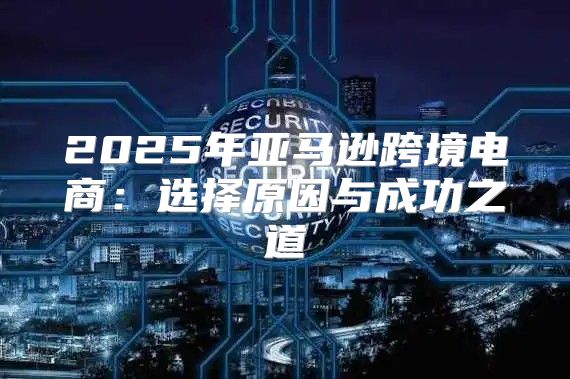 2025年亚马逊跨境电商：选择原因与成功之道
