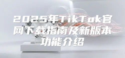 2025年TikTok官网下载指南及新版本功能介绍
