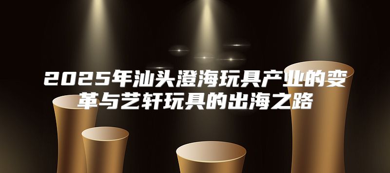 2025年汕头澄海玩具产业的变革与艺轩玩具的出海之路