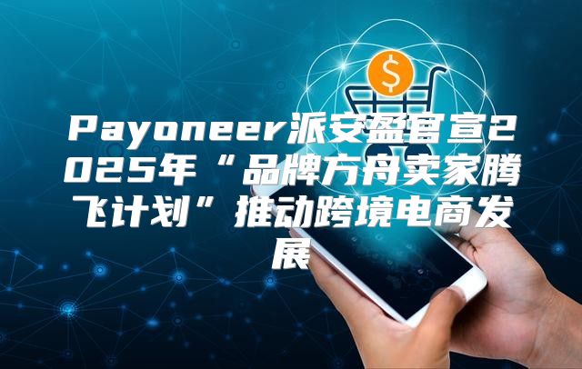 Payoneer派安盈官宣2025年“品牌方舟卖家腾飞计划”推动跨境电商发展