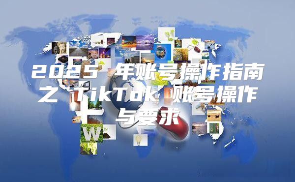 2025 年账号操作指南之 TikTok 账号操作与要求