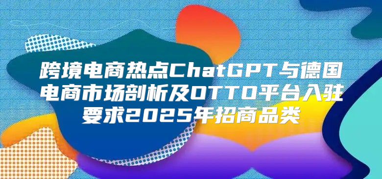 跨境电商热点ChatGPT与德国电商市场剖析及OTTO平台入驻要求2025年招商品类