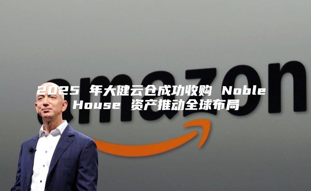 2025 年大健云仓成功收购 Noble House 资产推动全球布局