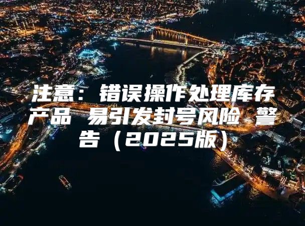 注意：错误操作处理库存产品 易引发封号风险 警告2025版