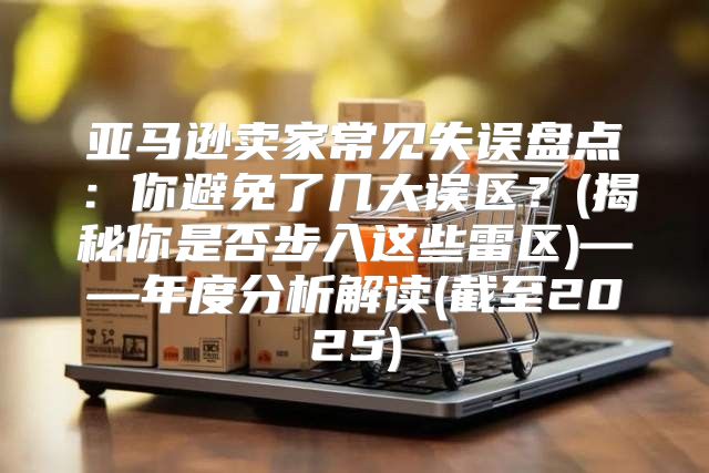 亚马逊卖家常见失误盘点：你避免了几大误区？(揭秘你是否步入这些雷区)——年度分析解读(截至2025)