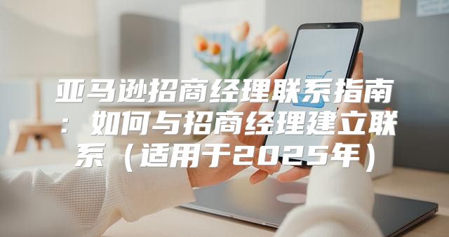 亚马逊招商经理联系指南：如何与招商经理建立联系适用于2025年