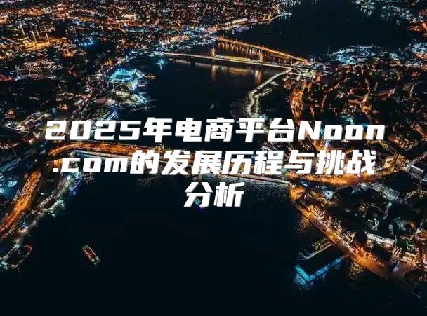 2025年电商平台Noon.com的发展历程与挑战分析