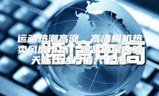 运动热潮高涨，高清相机热卖风靡市场，爆品销量冲破天际线达月销六千件！