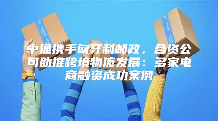 中通携手匈牙利邮政，合资公司助推跨境物流发展：多家电商融资成功案例