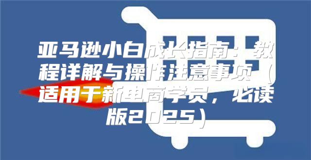亚马逊小白成长指南：教程详解与操作注意事项适用于新电商学员，必读版2025