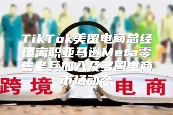 TikTok美国电商总经理离职亚马逊Meta零售老兵加入及多国电商市场动态