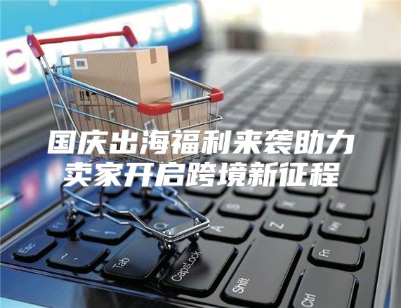 国庆出海福利来袭助力卖家开启跨境新征程