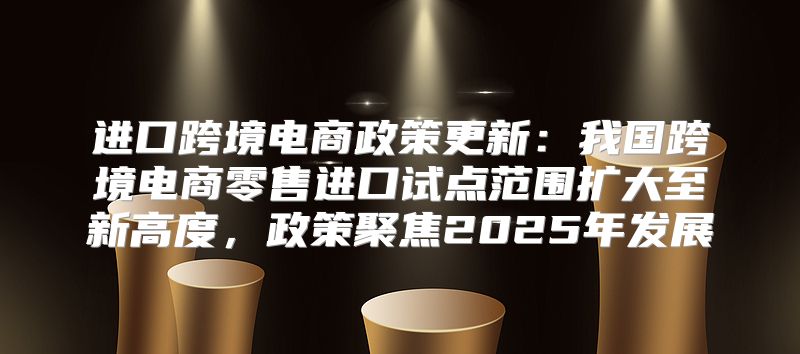 进口跨境电商政策更新：我国跨境电商零售进口试点范围扩大至新高度，政策聚焦2025年发展