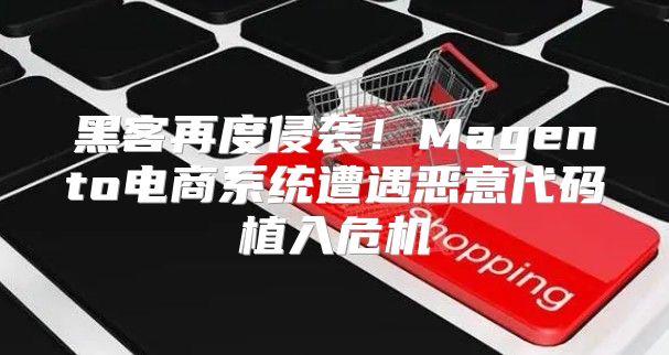黑客再度侵袭！Magento电商系统遭遇恶意代码植入危机