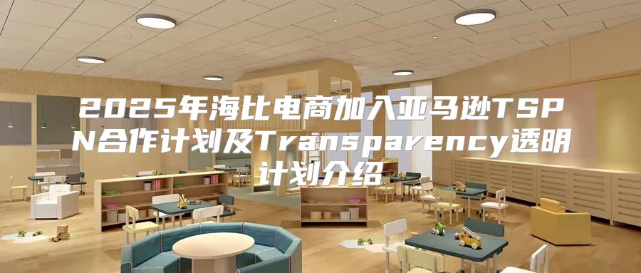 2025年海比电商加入亚马逊TSPN合作计划及Transparency透明计划介绍