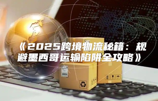 2025跨境物流秘籍：规避墨西哥运输陷阱全攻略