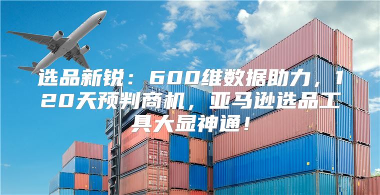 选品新锐：600维数据助力，120天预判商机，亚马逊选品工具大显神通！