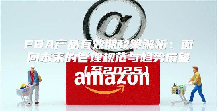 FBA产品有效期政策解析：面向未来的管理规范与趋势展望至2025