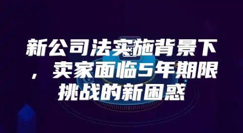 新公司法实施背景下，卖家面临5年期限挑战的新困惑