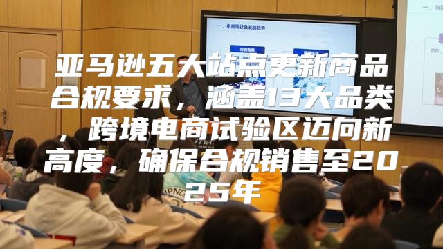 亚马逊五大站点更新商品合规要求，涵盖13大品类，跨境电商试验区迈向新高度，确保合规销售至2025年