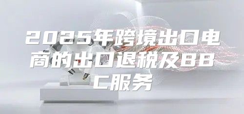 2025年跨境出口电商的出口退税及BBC服务