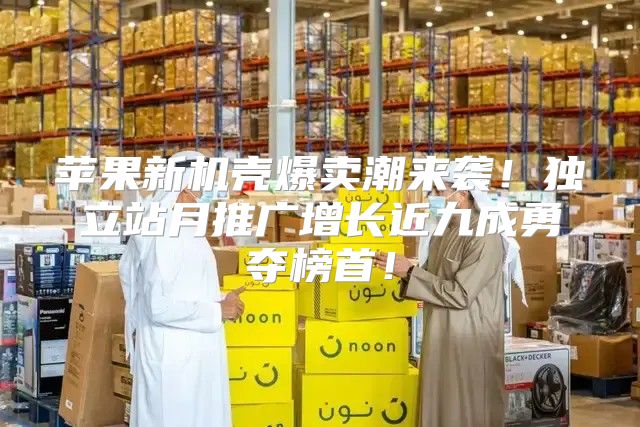 苹果新机壳爆卖潮来袭！独立站月推广增长近九成勇夺榜首！